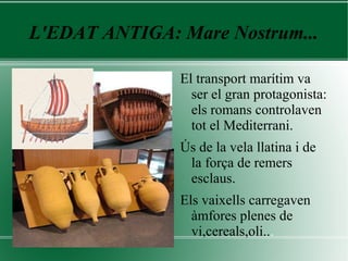 L'EDAT ANTIGA: Mare Nostrum...
El transport marítim va
ser el gran protagonista:
els romans controlaven
tot el Mediterrani.
Ús de la vela llatina i de
la força de remers
esclaus.
Els vaixells carregaven
àmfores plenes de
vi,cereals,oli...
 