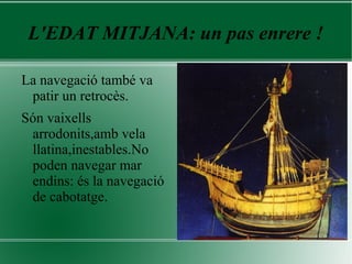 L'EDAT MITJANA: un pas enrere !
La navegació també va
patir un retrocès.
Són vaixells
arrodonits,amb vela
llatina,inestables.No
poden navegar mar
endins: és la navegació
de cabotatge.
 