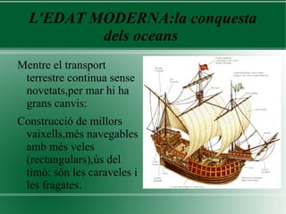 L'EDAT MODERNA:la conquesta
dels oceans
Mentre el transport
terrestre continua sense
novetats,per mar hi ha
grans canvis:
Construcció de millors
vaixells,més navegables
amb més veles
(rectangulars),ús del
timó: són les caraveles i
les fragates.
 