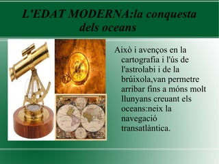 L'EDAT MODERNA:la conquesta
dels oceans
Això i avenços en la
cartografia i l'ús de
l'astrolabi i de la
brúixola,van permetre
arribar fins a móns molt
llunyans creuant els
oceans:neix la
navegació
transatlàntica.
 