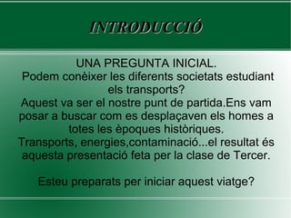 INTRODUCCIÓINTRODUCCIÓ
UNA PREGUNTA INICIAL.
Podem conèixer les diferents societats estudiant
els transports?
Aquest va ser el nostre punt de partida.Ens vam
posar a buscar com es desplaçaven els homes a
totes les èpoques històriques.
Transports, energies,contaminació...el resultat és
aquesta presentació feta per la clase de Tercer.
Esteu preparats per iniciar aquest viatge?
 