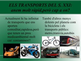 ELS TRANSPORTS DEL S. XXI:
anem molt ràpid,però cap a on?
Actualment hi ha infinitat
de transports que ens
aporten
comoditat,rapidesa,però
que tenen un preu
medioambiental molt
car: contaminen!!
També d'altres menys
dolents pel planeta com
la bicicleta i els
transports públics:
metro,tramvia,autobús
 