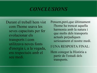 CONCLUSIONS
Durant el treball hem vist
com l'home usava les
seves capacitats per fer
evolucionar els
transports i com
utilitzava noves fonts
d'energia i, a la vegada,
era respectuós amb el
seu medi.
Pensem,però,que últimament
l'home ha trencat aquella
harmonia amb la natura i
que molts dels transports
actuals perjudiquen
seriosament el nostre medi.
I UNA RESPOSTA FINAL:
Hem conegut la Història a
partir de l'estudi dels
transports.
 