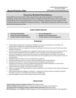 powers.diane.lynn@gmail.com
cell: 847.651.4909
DIANE POWERS, PMP www.linkedin.com/in/dianepowers777
CORE COMPETENCIES
 Omnichannel Marketing
 Product & Project Management
 Excellent Client & Vendor Relations
 Account Management
 Manage Cross-functional Teams
 Creative Solutions & Risk Management
SUMMARY
 Creative Agency Manager with over eight years of experience in resource management, team building, and
project/product management. Certified Project Manager since 2015.
 Managed long and short-term budgets with extensive reporting to cross-functional teams while balancing multiple
demands and deadlines
 Delivered a variety of creative digital assets ranging from websites, apps, social media, email, and internal /external
product updates following Omnichannel strategies to ensure a seamless and consistent patient experience
 Directed and managed the Creative Agency for a diverse line of Abbott Diagnostics and AbbVie Pharmaceutical
deliverables and branding initiatives with outside vendors and in-house agency across a broad spectrum of new and
existing products
 Managed new product releases for Fortune 500 healthcare companies
 Followed EU MDR requirements on product releases both digitally and on printed materials
 Managed Veeva software for the pharmaceutical industry for regulatory synchronization
 Developed and oversaw the creation of a Digital Brand Guideline for multiple stakeholders' use and ensured
implementation was achieved and applied across multiple channels
 Implemented various strategic resource plans for global marketing
 Global cross-departmental Project Engineer for business separation of major healthcare client’s physical infrastructure
under SEC deadlines
 Media Operations/Market Intelligence and Research - Seamlessly coordinated collection and design of statistical
information, key metrics, and performance indicators for B2B/B2C sales
 Monitored B2B/B2C customer Traffic Analytics and Ecommerce Analytics
EDUCATION
Southern Illinois University, College of Science, BA, Biological Science
Atelier Neo Medici, Paris, France Creative think tank and study of art history at Louvre Museum
The School of the Art Institute of Chicago, Northern Illinois University Postgraduate Design
MIT Certification: Certified PMP by Project Management Institute, Management & Information Technology 2014
STRATEGIC BUSINESS PROFESSIONAL
Accomplished and “get it done” leader supported by wide range of expertise in Omnichannel
marketing, creative talent leadership and team management skills that merge to drive measurable
and beneficial results. Dual backgrounds in science and design, offering the creative ability to take
complex problems and implement innovative solutions. Respected for loyalty and work ethic in both
personal and professional roles.
 