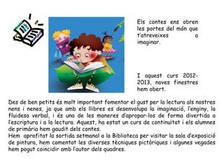 Des de ben petits és molt important fomentar el gust per la lectura als nostres
nens i nenes, ja que amb els llibres es desenvolupa la imaginació, l’enginy, la
fluidesa verbal, i és una de les maneres d’apropar-los de forma divertida a
l’escriptura i a la lectura. Aquest, ha estat un curs de continuïtat i els alumnes
de primària hem gaudit dels contes.
Hem aprofitat la sortida setmanal a la Biblioteca per visitar la sala d’exposició
de pintura, hem comentat les diverses tècniques pictòriques i algunes vegades
hem pogut coincidir amb l’autor dels quadres.
Els contes ens obren
les portes del món que
t’atreveixes a
imaginar.
I aquest curs 2012-
2013, noves finestres
hem obert.
 