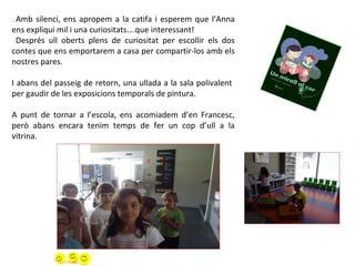 . Amb silenci, ens apropem a la catifa i esperem que l’Anna
ens expliqui mil i una curiositats….que interessant!
Després ull oberts plens de curiositat per escollir els dos
contes que ens emportarem a casa per compartir-los amb els
nostres pares.
I abans del passeig de retorn, una ullada a la sala polivalent
per gaudir de les exposicions temporals de pintura.
A punt de tornar a l’escola, ens acomiadem d’en Francesc,
però abans encara tenim temps de fer un cop d’ull a la
vitrina.
 