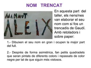 En aquesta part del
taller, els nens/nes
van elaborar el seu
nom com si fos un
trencadís de Gaudí.
Amb retoladors i
sobre paper:
1.- Dibuixen el seu nom en gran i ocupen la major part
del full.
2.- Desprès de forma asimètrica, fan petits quadradets
que seran pintats de diferents colors i repassats de color
negre per tal de que siguin més vistosos.
NOM TRENCAT
 
