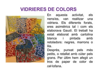 VIDRIERES DE COLORS
En aquesta activitat, els
nens/es, van realitzar una
vidriera. Els diferents forats,
eres asimètrics tal i com els
elaborava Gaudí. El treball ha
estat elaborat amb cartolina
blanca i pintada amb
retoladors: negres, marrons o
lila.
Desprès, punxat pels més
petits, o retallat amb cúter pels
grans. Per últim hem afegit un
tros de paper de color de
cel·lofana.
 