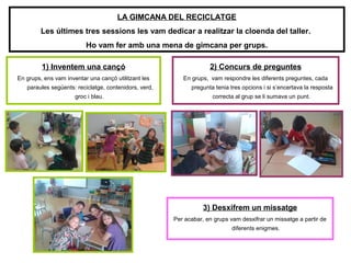 1) Inventem una cançó
En grups, ens vam inventar una cançó utilitzant les
paraules següents: reciclatge, contenidors, verd,
groc i blau.
2) Concurs de preguntes
En grups, vam respondre les diferents preguntes, cada
pregunta tenia tres opcions i si s’encertava la resposta
correcta al grup se li sumava un punt.
LA GIMCANA DEL RECICLATGE
Les últimes tres sessions les vam dedicar a realitzar la cloenda del taller.
Ho vam fer amb una mena de gimcana per grups.
3) Desxifrem un missatge
Per acabar, en grups vam desxifrar un missatge a partir de
diferents enigmes.
 
