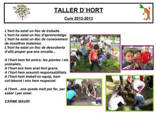 TALLER D´HORT
Curs 2012-2013
L’hort ha estat un lloc de trobada.
L’hort ha estat un lloc d’aprenentatge.
L’hort ha estat un lloc de coneixement
de nosaltres mateixos.
L’hort ha estat un lloc de descoberta
d’allò proper que ens envolta...
A l’hort hem fet amics: les plantes i els
animalets.
A l’hort ens hem anat fent grans.
A l’hort hem assumit responsabilitats.
A l’hort hem treball en equip, hem
col·laborat i ens hem respectat.
A l’hort....ens queda molt per fer, per
saber i per estar.
CARME MAURI
 