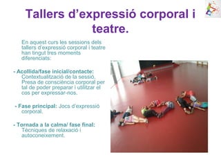 Tallers d’expressió corporal i
teatre.
En aquest curs les sessions dels
tallers d’expressió corporal i teatre
han tingut tres moments
diferenciats:
- Acollida/fase inicial/contacte:
Contextualització de la sessió.
Presa de consciència corporal per
tal de poder preparar i utilitzar el
cos per expressar-nos.
- Fase principal: Jocs d’expressió
corporal.
- Tornada a la calma/ fase final:
Tècniques de relaxació i
autoconeixement.
 