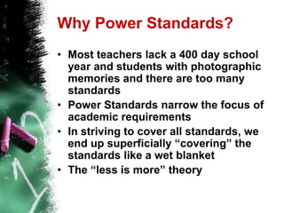 Why Power Standards?Most teachers lack a 400 day school year and students with photographic memories and there are too many standardsPower Standards narrow the focus of academic requirements In striving to cover all standards, we end up superficially “covering” the standards like a wet blanketThe “less is more” theory