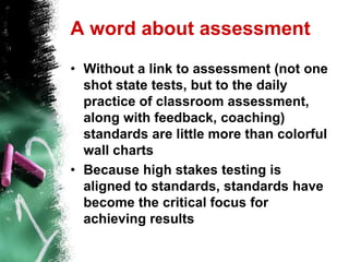 A word about assessmentWithout a link to assessment (not one shot state tests, but to the daily practice of classroom assessment, along with feedback, coaching) standards are little more than colorful wall chartsBecause high stakes testing is aligned to standards, standards have become the critical focus for achieving results