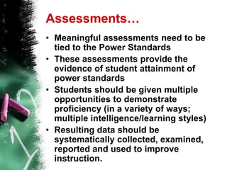 Assessments…Meaningful assessments need to be tied to the Power StandardsThese assessments provide the evidence of student attainment of power standardsStudents should be given multiple opportunities to demonstrate proficiency (in a variety of ways; multiple intelligence/learning styles)Resulting data should be systematically collected, examined, reported and used to improve instruction.