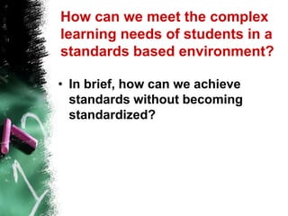 How can we meet the complex learning needs of students in a standards based environment? In brief, how can we achieve standards without becoming standardized? 