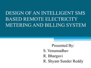 DESIGN OF AN INTELLIGENT SMS
BASED REMOTE ELECTRICITY
METERING AND BILLING SYSTEM
Presented By:
S. Venumadhav
R. Bhargavi
R. Shyam Sunder Reddy
 