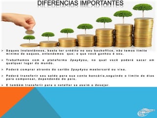  S a q u e s i n s t a n t â n e o s , b a s t a t e r c r é d i t o n o s e u b a c k o f f i c e , n ã o t e m o s l i m i t e
m i n i m o d e s a q u e s , e n t e n d e m o s q u e ; o q u e v o c ê g a n h o u é s e u .
 T r a b a l h a m o s c o m a p l a t a f o r m a 2 p a y 4 y o u , n o q u a l v o c ê p o d e r á s a c a r e m
q u a l q u e r l u g a r d o m u n d o .
 P o d e r á c o m p r a r a t r a v é s d o c a r t ã o 2 p a y 4 y o u m a s t e r c a r d o u v i s a .
 P o d e r á t r a n s f e r i r s e u s a l d o p a r a s u a c o n t a b a n c á r i a , s e g u i n d o o l i m i t e d e d i a s
p a r a c o m p e n s a r , d e p e n d e n d o d o p a í s .
 E t a m b é m t r a n s f e r i r p a r a o n e t e l l e r s e a s s i m o d e s e j a r .
 