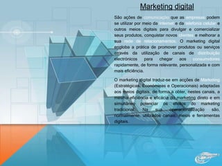 Marketing digital
São ações de comunicação que as empresas podem
se utilizar por meio da Internet e da telefonia celular e
outros meios digitais para divulgar e comercializar
seus produtos, conquistar novos clientes e melhorar a
sua rede de relacionamentos. O marketing digital
engloba a prática de promover produtos ou serviços
através da utilização de canais de distribuição
electrónicos para chegar aos consumidores
rapidamente, de forma relevante, personalizada e com
mais eficiência.
O marketing digital traduz-se em acções de Marketing
(Estratégicas, Económicas e Operacionais) adaptadas
aos meios digitais, de forma a obter, nestes canais, a
mesma eficiência e eficácia do marketing direto e em
simultâneo potenciar os efeitos do marketing
tradicional. Na sua operacionalização são,
normalmente, utilizados canais, meios e ferramentas
digitais.
 