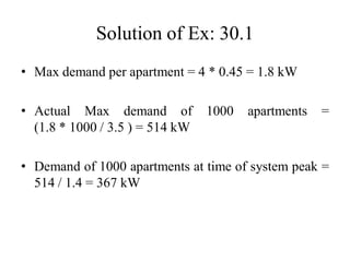 Solution of Ex: 30.1
• Max demand per apartment = 4 * 0.45 = 1.8 kW
• Actual Max demand of 1000 apartments =
(1.8 * 1000 / 3.5 ) = 514 kW
• Demand of 1000 apartments at time of system peak =
514 / 1.4 = 367 kW
 