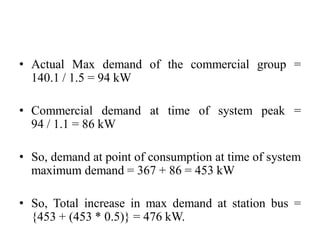 • Actual Max demand of the commercial group =
140.1 / 1.5 = 94 kW
• Commercial demand at time of system peak =
94 / 1.1 = 86 kW
• So, demand at point of consumption at time of system
maximum demand = 367 + 86 = 453 kW
• So, Total increase in max demand at station bus =
{453 + (453 * 0.5)} = 476 kW.
 
