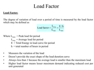 Load Factor
Load Factor:
The degree of variation of load over a period of time is measured by the load factor
which may be defined as
Where Lmax = Peak load for period
Lavg = Average load for period
E = Total Energy in load curve for period
h = total number of hours in period
• Measures the variation of the load
• Doesn’t provide the exact shape of the load duration curve
• Always less than 1 because the average load is smaller than the maximum load
• Higher load factor means lesser maximum demand indicating reduced cost per
unit generated
maxmax
avg
L
h/E
L
L
factorLoad 
 