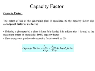 Capacity Factor
Capacity Factor:
The extent of use of the generating plant is measured by the capacity factor also
called plant factor or use factor
• If during a given period a plant is kept fully loaded it is evident that it is used to the
maximum extent or operated at 100% capacity factor
• If no energy was produce the capacity factor would be 0%
factorLoad
Cap
L
Cap
L
FactorCapacity
avg
 )( max
 