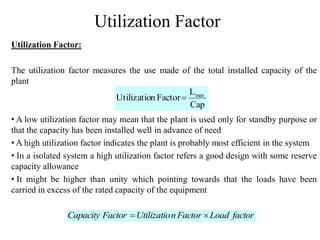 Utilization Factor
Utilization Factor:
The utilization factor measures the use made of the total installed capacity of the
plant
• A low utilization factor may mean that the plant is used only for standby purpose or
that the capacity has been installed well in advance of need
• A high utilization factor indicates the plant is probably most efficient in the system
• In a isolated system a high utilization factor refers a good design with some reserve
capacity allowance
• It might be higher than unity which pointing towards that the loads have been
carried in excess of the rated capacity of the equipment
Cap
L
FactornUtilizatio max

factorLoadFactornUtilizatioFactorCapacity 
 