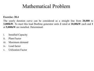Mathematical Problem
Exercise: 30.4
The yearly duration curve can be considered as a straight line from 20,000 to
3,000kW. To meet this load 3turbine generator units 2 rated at 10,00kW each and 1
at 5,000kW are installed. Determined:
i. Installed Capacity
ii. Plant Factor
iii. Maximum demand
iv. Load factor
v. Utilization Factor
 
