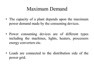 Maximum Demand
• The capacity of a plant depends upon the maximum
power demand made by the consuming devices.
• Power consuming devices are of different types
including the machines, lights, heaters, processors
energy converters etc.
• Loads are connected to the distribution side of the
power grid.
 