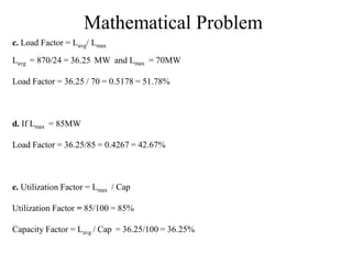 Mathematical Problem
c. Load Factor = Lavg/ Lmax
Lavg = 870/24 = 36.25 MW and Lmax = 70MW
Load Factor = 36.25 / 70 = 0.5178 = 51.78%
d. If Lmax = 85MW
Load Factor = 36.25/85 = 0.4267 = 42.67%
e. Utilization Factor = Lmax / Cap
Utilization Factor = 85/100 = 85%
Capacity Factor = Lavg / Cap = 36.25/100 = 36.25%
 