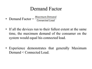 Demand Factor
• Demand Factor =
• If all the devices run to their fullest extent at the same
time, the maximum demand of the consumer on the
system would equal his connected load.
• Experience demonstrates that generally Maximum
Demand < Connected Load.
 