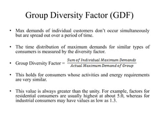 Group Diversity Factor (GDF)
• Max demands of individual customers don’t occur simultaneously
but are spread out over a period of time.
• The time distribution of maximum demands for similar types of
consumers is measured by the diversity factor.
• Group Diversity Factor =
• This holds for consumers whose activities and energy requirements
are very similar.
• This value is always greater than the unity. For example, factors for
residential consumers are usually highest at about 5.0, whereas for
industrial consumers may have values as low as 1.3.
 
