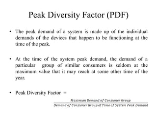 Peak Diversity Factor (PDF)
• The peak demand of a system is made up of the individual
demands of the devices that happen to be functioning at the
time of the peak.
• At the time of the system peak demand, the demand of a
particular group of similar consumers is seldom at the
maximum value that it may reach at some other time of the
year.
• Peak Diversity Factor =
 