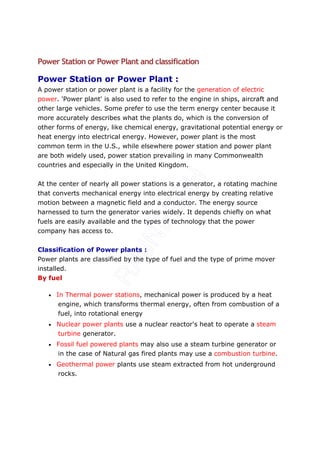 Power Station or Power Plant and classification

Power Station or Power Plant :
A power station or power plant is a facility for the generation of electric
power. 'Power plant' is also used to refer to the engine in ships, aircraft and
other large vehicles. Some prefer to use the term energy center because it
more accurately describes what the plants do, which is the conversion of
other forms of energy, like chemical energy, gravitational potential energy or
heat energy into electrical energy. However, power plant is the most
common term in the U.S., while elsewhere power station and power plant
are both widely used, power station prevailing in many Commonwealth
countries and especially in the United Kingdom.


At the center of nearly all power stations is a generator, a rotating machine
that converts mechanical energy into electrical energy by creating relative
motion between a magnetic field and a conductor. The energy source
harnessed to turn the generator varies widely. It depends chiefly on what
fuels are easily available and the types of technology that the power
company has access to.


Classification of Power plants :
Power plants are classified by the type of fuel and the type of prime mover
installed.
By fuel

   •   In Thermal power stations, mechanical power is produced by a heat
       engine, which transforms thermal energy, often from combustion of a
       fuel, into rotational energy
   •   Nuclear power plants use a nuclear reactor's heat to operate a steam
       turbine generator.
   •   Fossil fuel powered plants may also use a steam turbine generator or
       in the case of Natural gas fired plants may use a combustion turbine.
   •   Geothermal power plants use steam extracted from hot underground
       rocks.
 