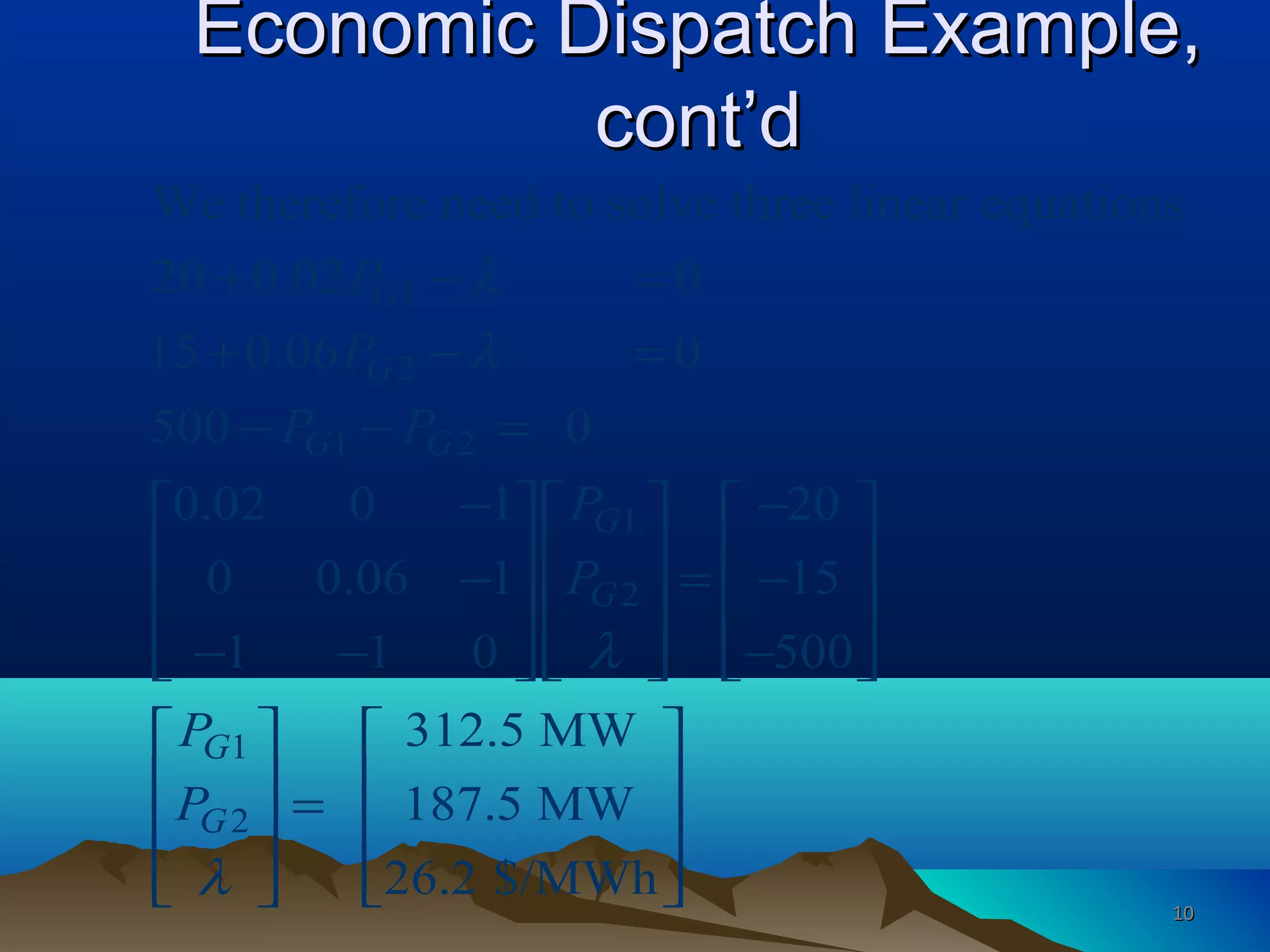 Economic Dispatch Example,Economic Dispatch Example,
cont’dcont’d
1
2
1 2
1
2
1
2
We therefore need to solve three linear equations
20 0.02 0
15 0.06 0
500 0
0.02 0 1 20
0 0.06 1 15
1 1 0 500
312.5 MW
187.5 MW
26.2 $/MW
G
G
G G
G
G
G
G
P
P
P P
P
P
P
P
λ
λ
λ
λ
+ − =
+ − =
− − =
− −    
    − = −
    
− − −        
 
  =
 
   h
 
 
 
   1010
 