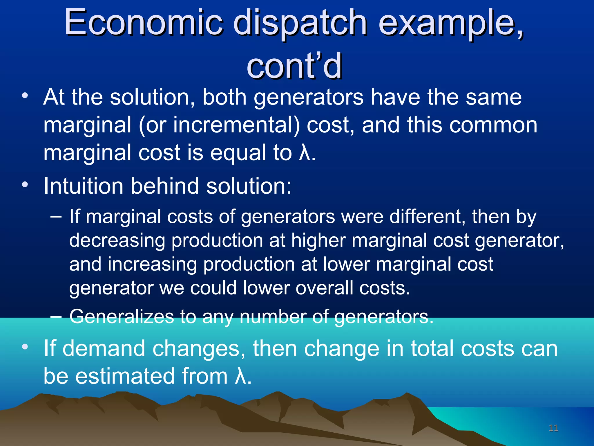 Economic dispatch example,Economic dispatch example,
cont’dcont’d
• At the solution, both generators have the same
marginal (or incremental) cost, and this common
marginal cost is equal to λ.
• Intuition behind solution:
– If marginal costs of generators were different, then by
decreasing production at higher marginal cost generator,
and increasing production at lower marginal cost
generator we could lower overall costs.
– Generalizes to any number of generators.
• If demand changes, then change in total costs can
be estimated from λ.
1111
 