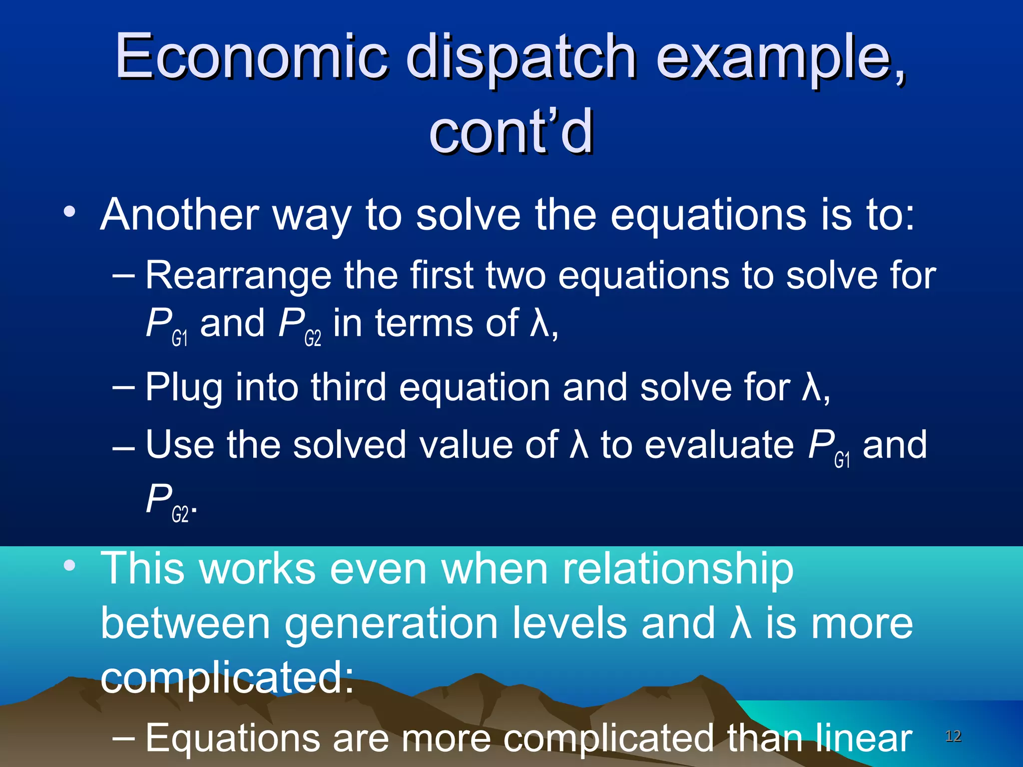 Economic dispatch example,Economic dispatch example,
cont’dcont’d
• Another way to solve the equations is to:
– Rearrange the first two equations to solve for
PG1 and PG2 in terms of λ,
– Plug into third equation and solve for λ,
– Use the solved value of λ to evaluate PG1 and
PG2.
• This works even when relationship
between generation levels and λ is more
complicated:
– Equations are more complicated than linear 1212
 