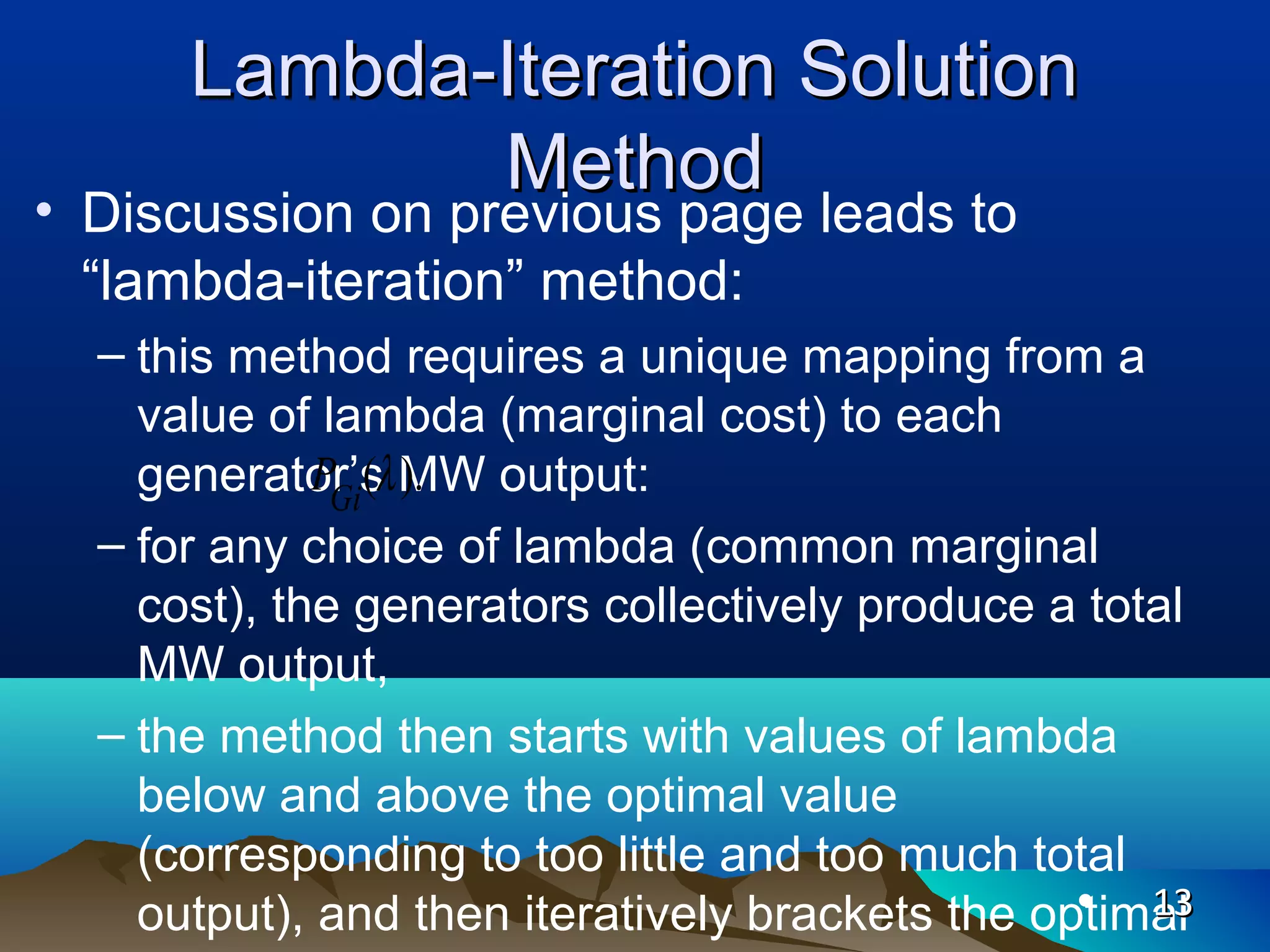 Lambda-Iteration SolutionLambda-Iteration Solution
MethodMethod
• Discussion on previous page leads to
“lambda-iteration” method:
– this method requires a unique mapping from a
value of lambda (marginal cost) to each
generator’s MW output:
– for any choice of lambda (common marginal
cost), the generators collectively produce a total
MW output,
– the method then starts with values of lambda
below and above the optimal value
(corresponding to too little and too much total
output), and then iteratively brackets the optimal• 1313
( ).Gi
P λ
 