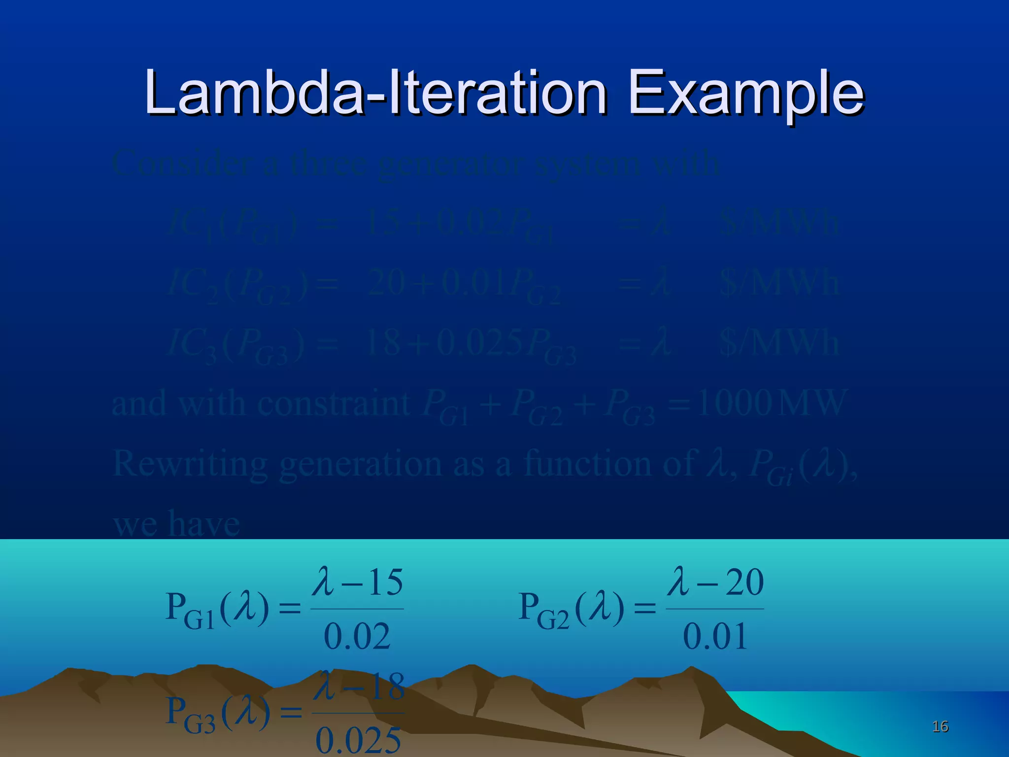Lambda-Iteration ExampleLambda-Iteration Example
1 1 1
2 2 2
3 3 3
1 2 3
Consider a three generator system with
( ) 15 0.02 $/MWh
( ) 20 0.01 $/MWh
( ) 18 0.025 $/MWh
and with constraint 1000MW
Rewriting generation as a function of , (
G G
G G
G G
G G G
Gi
IC P P
IC P P
IC P P
P P P
P
λ
λ
λ
λ
= + =
= + =
= + =
+ + =
G1 G2
G3
),
we have
15 20
P ( ) P ( )
0.02 0.01
18
P ( )
0.025
λ
λ λ
λ λ
λ
λ
− −
= =
−
= 1616
 