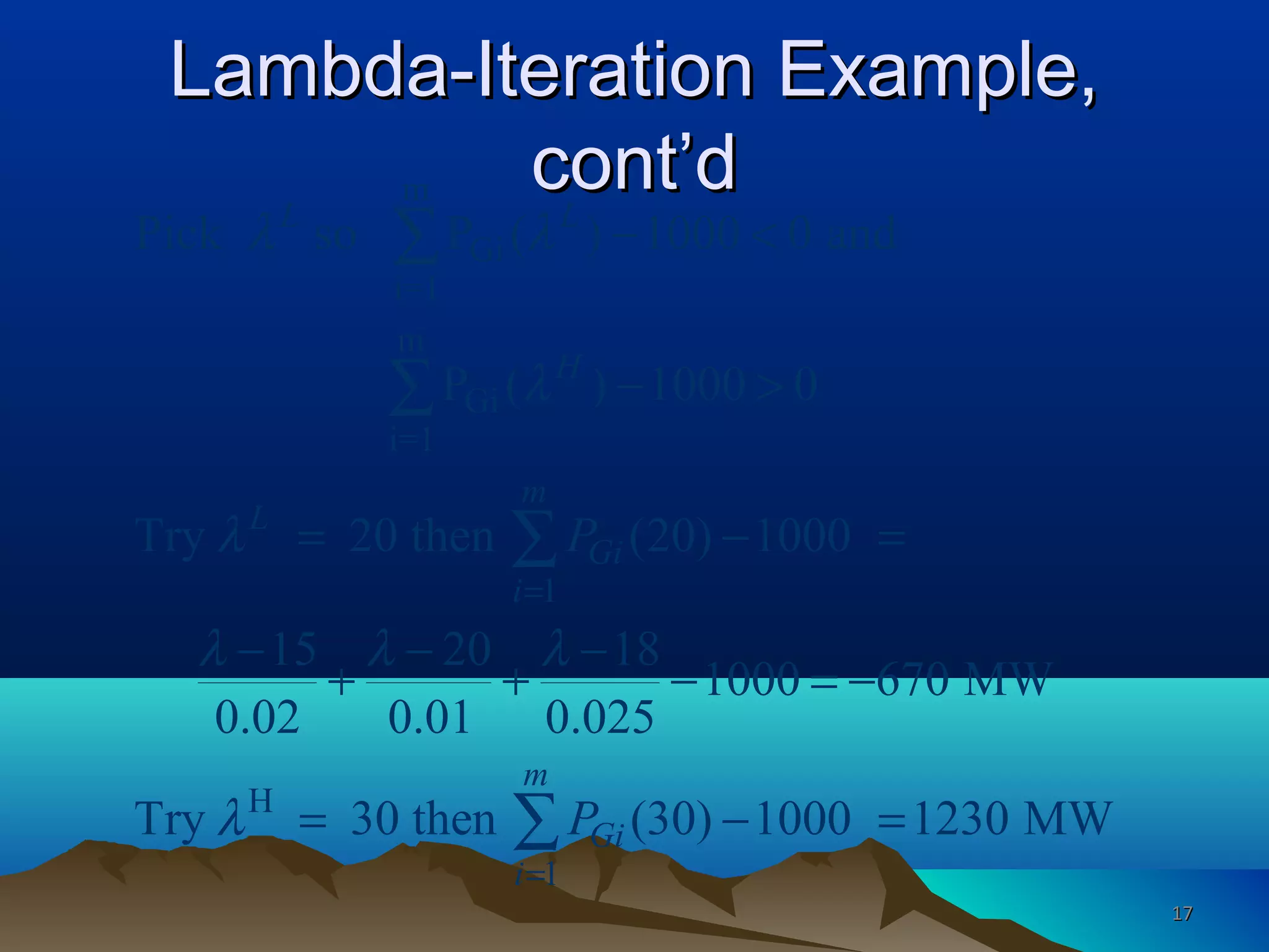 Lambda-Iteration Example,Lambda-Iteration Example,
cont’dcont’dm
Gi
i=1
m
Gi
i=1
1
H
1
Pick so P ( ) 1000 0 and
P ( ) 1000 0
Try 20 then (20) 1000
15 20 18
1000 670 MW
0.02 0.01 0.025
Try 30 then (30) 1000 1230 MW
L L
H
m
L
Gi
i
m
Gi
i
P
P
λ λ
λ
λ
λ λ λ
λ
=
=
− <
− >
= − =
− − −
+ + − = −
= − =
∑
∑
∑
∑
1717
 