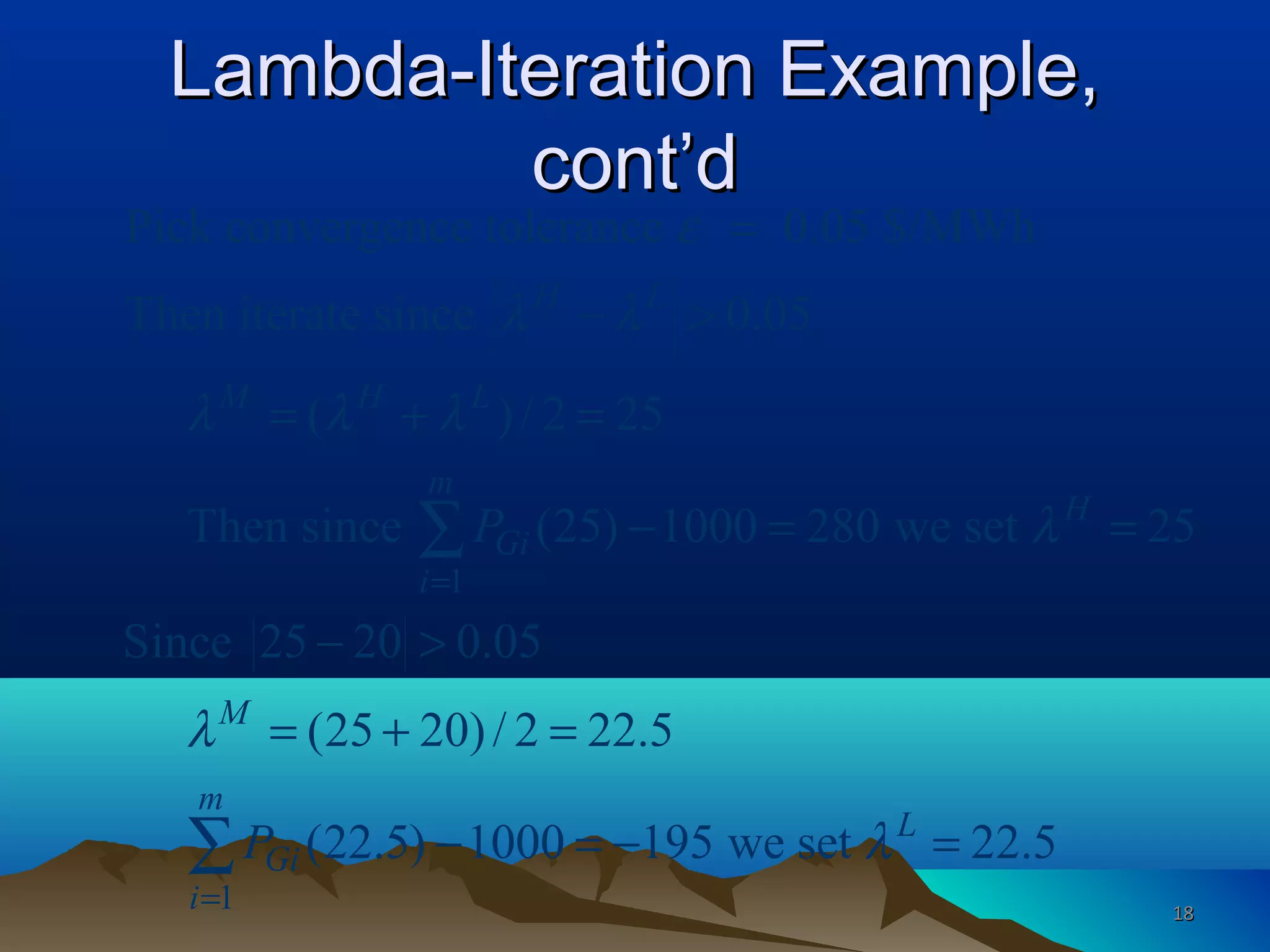 Lambda-Iteration Example,Lambda-Iteration Example,
cont’dcont’d
1
1
Pick convergence tolerance 0.05 $/MWh
Then iterate since 0.05
( )/ 2 25
Then since (25) 1000 280 we set 25
Since 25 20 0.05
(25 20)/ 2 22.5
(22.5) 1000 195 we set 2
H L
M H L
m
H
Gi
i
M
m
L
Gi
i
P
P
ε
λ λ
λ λ λ
λ
λ
λ
=
=
=
− >
= + =
− = =
− >
= + =
− = − =
∑
∑ 2.5
1818
 
