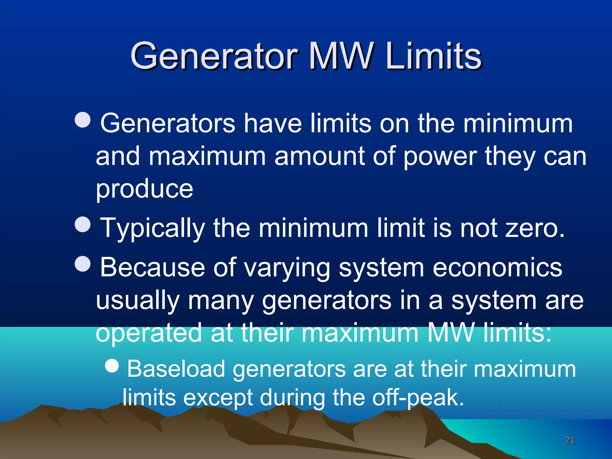 Generator MW LimitsGenerator MW Limits
Generators have limits on the minimum
and maximum amount of power they can
produce
Typically the minimum limit is not zero.
Because of varying system economics
usually many generators in a system are
operated at their maximum MW limits:
Baseload generators are at their maximum
limits except during the off-peak.
2121
 