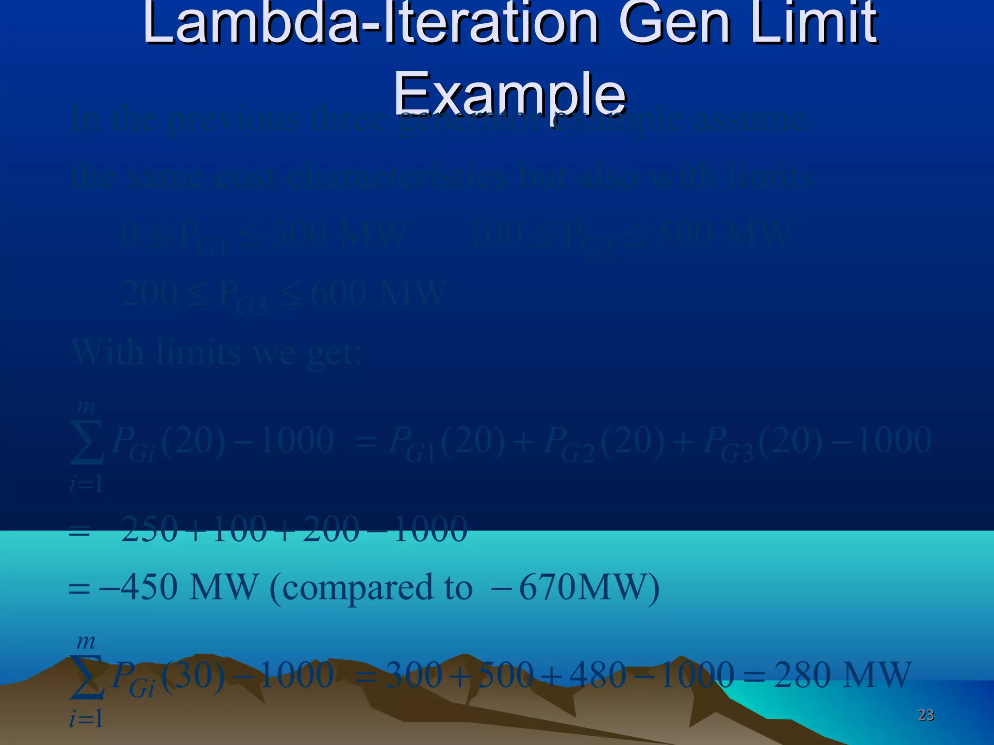 Lambda-Iteration Gen LimitLambda-Iteration Gen Limit
ExampleExample
G1 G2
G3
1 2 3
1
In the previous three generator example assume
the same cost characteristics but also with limits
0 P 300 MW 100 P 500 MW
200 P 600 MW
With limits we get:
(20) 1000 (20) (20) (20) 10
m
Gi G G G
i
P P P P
=
≤ ≤ ≤ ≤
≤ ≤
− = + + −∑
1
00
250 100 200 1000
450 MW (compared to 670MW)
(30) 1000 300 500 480 1000 280 MW
m
Gi
i
P
=
= + + −
= − −
− = + + − =∑
2323
 