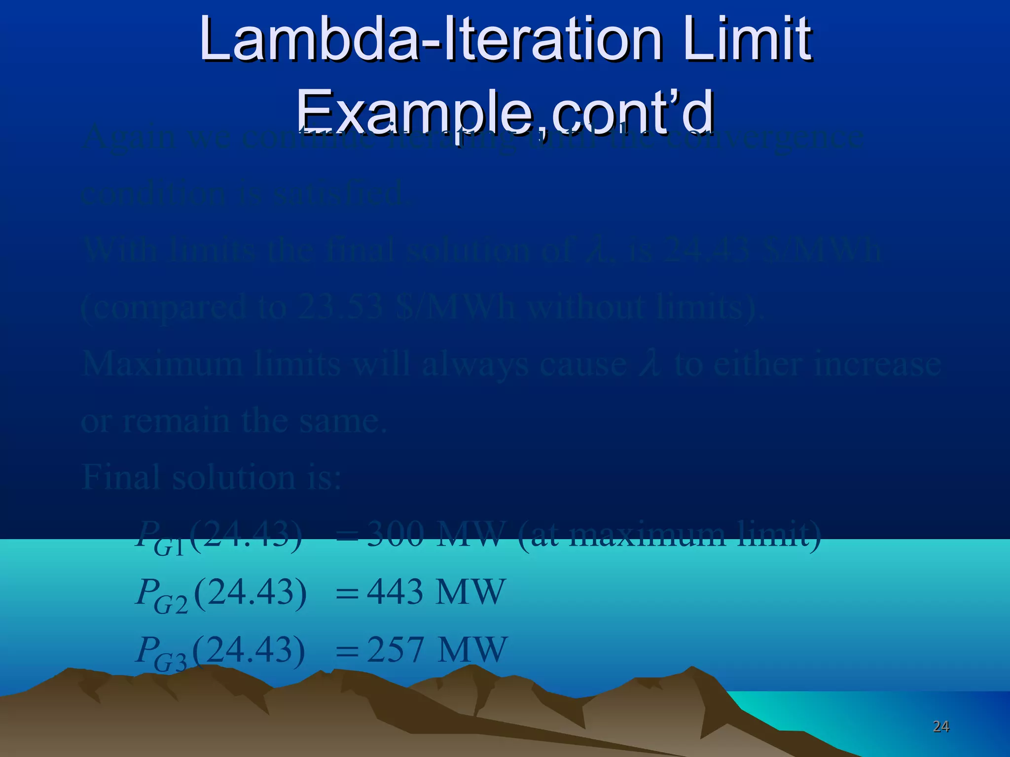 Lambda-Iteration LimitLambda-Iteration Limit
Example,cont’dExample,cont’dAgain we continue iterating until the convergence
condition is satisfied.
With limits the final solution of , is 24.43 $/MWh
(compared to 23.53 $/MWh without limits).
Maximum limits will always caus
λ
1
2
3
e to either increase
or remain the same.
Final solution is:
(24.43) 300 MW (at maximum limit)
(24.43) 443 MW
(24.43) 257 MW
G
G
G
P
P
P
λ
=
=
=
2424
 