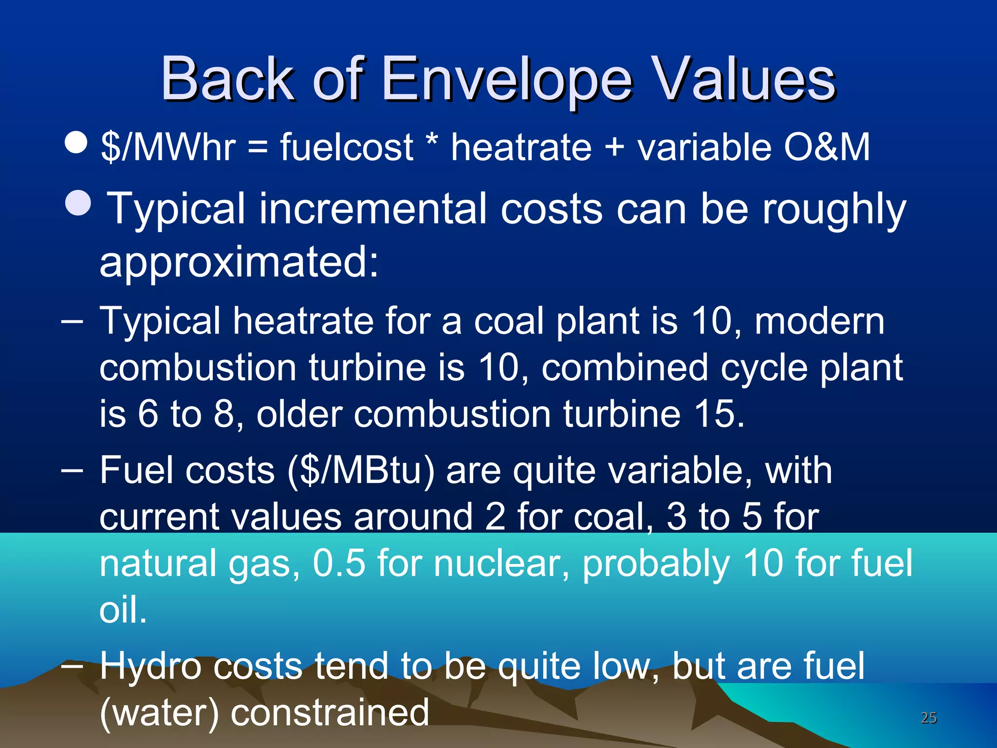Back of Envelope ValuesBack of Envelope Values
$/MWhr = fuelcost * heatrate + variable O&M
Typical incremental costs can be roughly
approximated:
– Typical heatrate for a coal plant is 10, modern
combustion turbine is 10, combined cycle plant
is 6 to 8, older combustion turbine 15.
– Fuel costs ($/MBtu) are quite variable, with
current values around 2 for coal, 3 to 5 for
natural gas, 0.5 for nuclear, probably 10 for fuel
oil.
– Hydro costs tend to be quite low, but are fuel
(water) constrained 2525
 