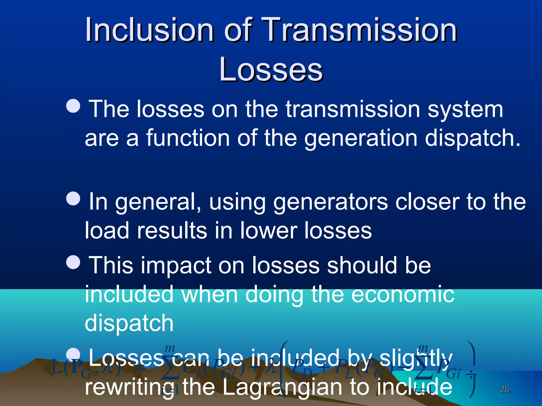 Inclusion of TransmissionInclusion of Transmission
LossesLosses
The losses on the transmission system
are a function of the generation dispatch.
In general, using generators closer to the
load results in lower losses
This impact on losses should be
included when doing the economic
dispatch
Losses can be included by slightly
rewriting the Lagrangian to include
G
1 1
L( , ) ( ) ( )
m m
i Gi D L G Gi
i i
C P P P P Pλ λ
= =
 
= + + − ÷
 
∑ ∑P
2626
 