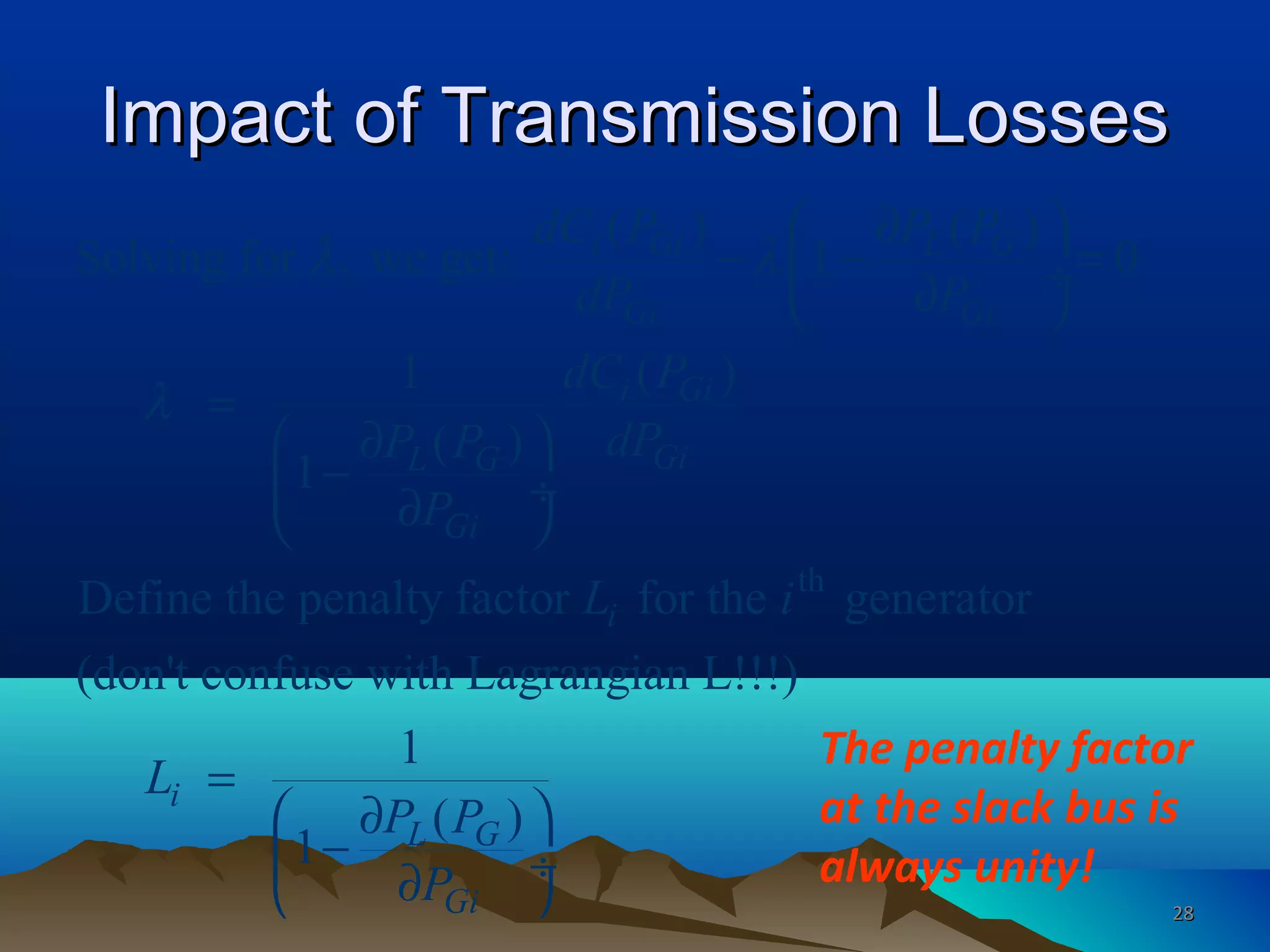 Impact of Transmission LossesImpact of Transmission Losses
th
( ) ( )
Solving for , we get: 1 0
( )1
( )
1
Define the penalty factor for the generator
(don't confuse with Lagrangian L!!!)
1
( )
1
i Gi L G
Gi Gi
i Gi
GiL G
Gi
i
i
L G
Gi
dC P P P
dP P
dC P
dPP P
P
L i
L
P P
P
λ λ
λ
 ∂
− − = ÷∂ 
=
 ∂
− ÷∂ 
=
 ∂
− ∂

÷

The penalty factor
at the slack bus is
always unity!
2828
 