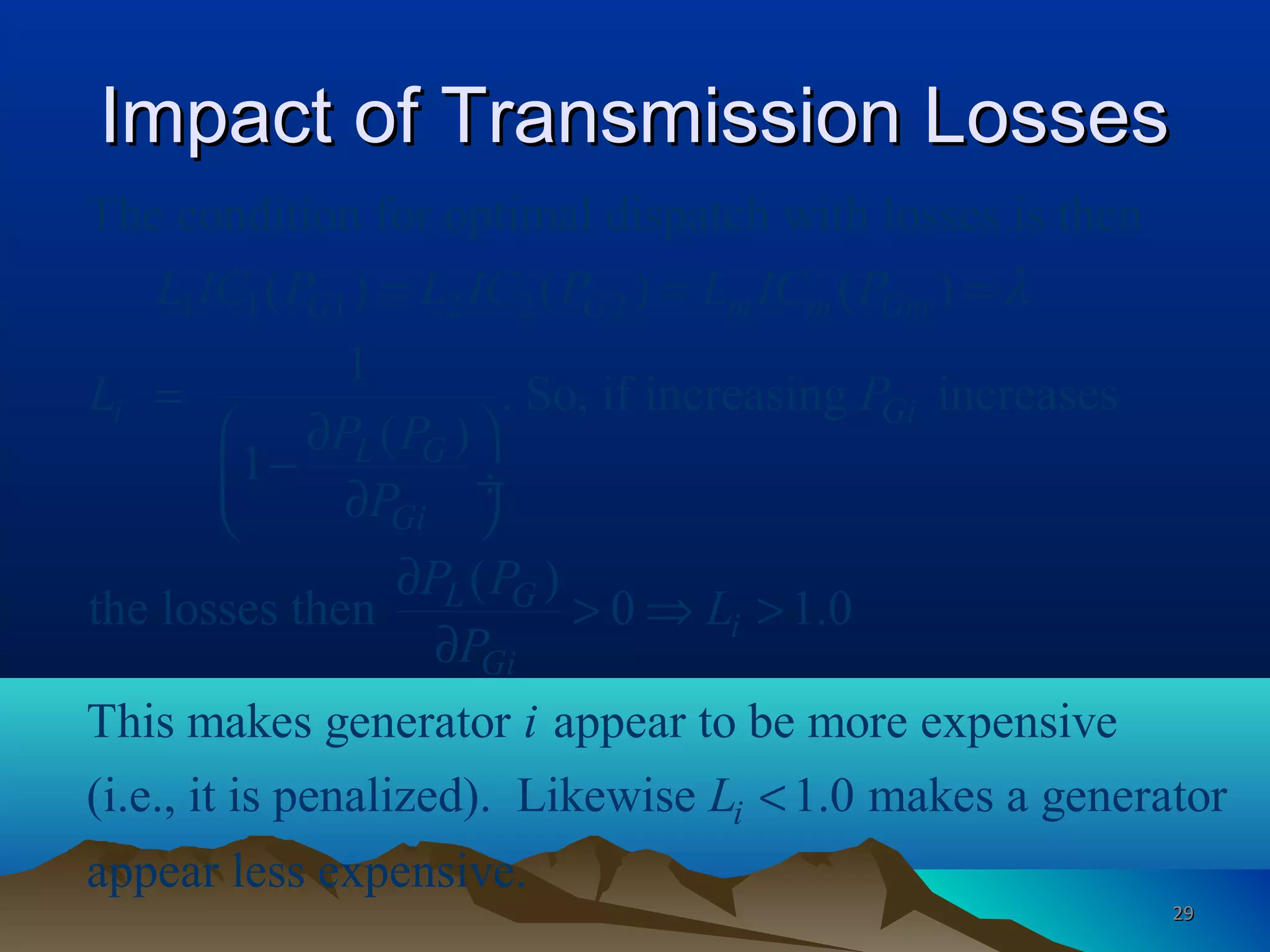 Impact of Transmission LossesImpact of Transmission Losses
1 1 1 2 2 2
The condition for optimal dispatch with losses is then
( ) ( ) ( )
1
. So, if increasing increases
( )
1
( )
the losses then 0 1.0
This makes generator
G G m m Gm
i Gi
L G
Gi
L G
i
Gi
L IC P L IC P L IC P
L P
P P
P
P P
L
P
λ= = =
=
 ∂
− ÷∂ 
∂
> ⇒ >
∂
appear to be more expensive
(i.e., it is penalized). Likewise 1.0 makes a generator
appear less expensive.
i
i
L <
2929
 