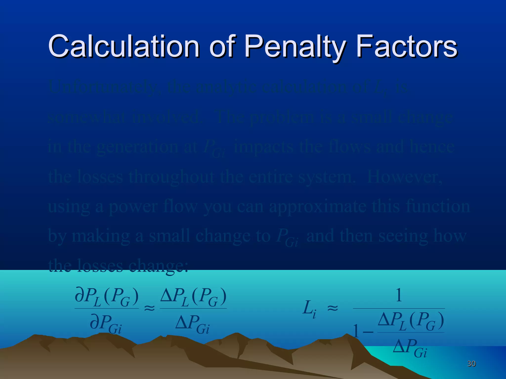 Calculation of Penalty FactorsCalculation of Penalty Factors
Unfortunately, the analytic calculation of is
somewhat involved. The problem is a small change
in the generation at impacts the flows and hence
the losses throughout the entire system. However,
i
Gi
L
P
using a power flow you can approximate this function
by making a small change to and then seeing how
the losses change:
( ) ( ) 1
( )
1
Gi
L G L G
i
L GGi Gi
Gi
P
P P P P
L
P PP P
P
∂ ∆
≈ ≈
∆∂ ∆ −
∆
3030
 