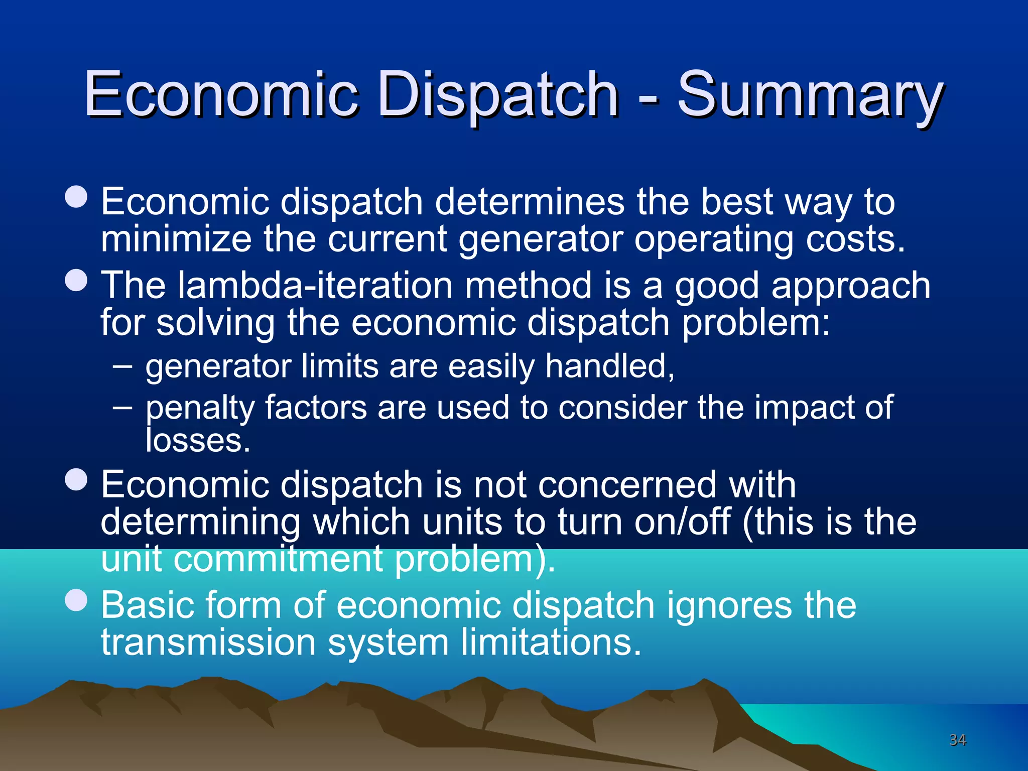 Economic Dispatch - SummaryEconomic Dispatch - Summary
Economic dispatch determines the best way to
minimize the current generator operating costs.
The lambda-iteration method is a good approach
for solving the economic dispatch problem:
– generator limits are easily handled,
– penalty factors are used to consider the impact of
losses.
Economic dispatch is not concerned with
determining which units to turn on/off (this is the
unit commitment problem).
Basic form of economic dispatch ignores the
transmission system limitations.
3434
 